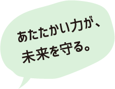 あたたかい力が、未来を変える