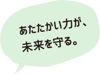 あたたかい力が、未来を変える