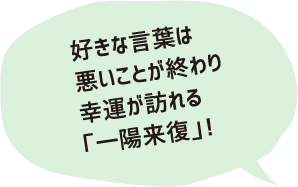 好きな言葉は悪いことが終わり幸運が訪れる「一陽来復」！